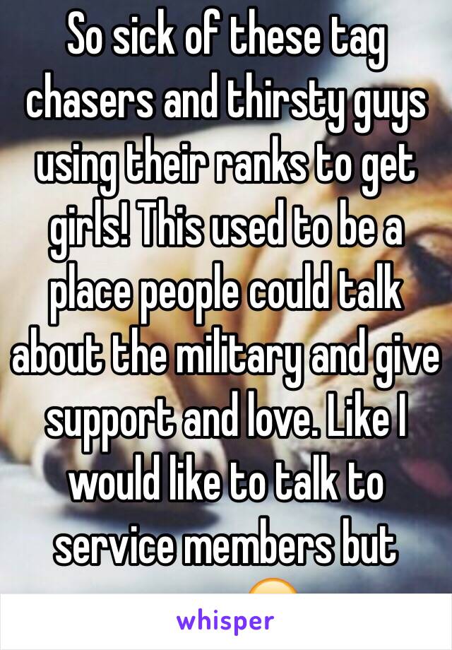 So sick of these tag chasers and thirsty guys using their ranks to get girls! This used to be a place people could talk about the military and give support and love. Like I would like to talk to service members but nope. 😒