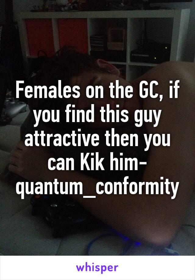 Females on the GC, if you find this guy attractive then you can Kik him- quantum_conformity