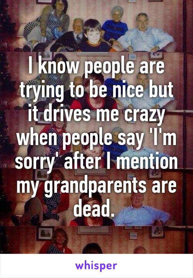 I know people are trying to be nice but it drives me crazy when people say 'I'm sorry' after I mention my grandparents are dead. 