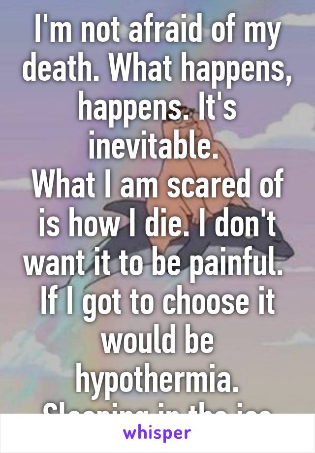 I'm not afraid of my death. What happens, happens. It's inevitable. 
What I am scared of is how I die. I don't want it to be painful. 
If I got to choose it would be hypothermia.
 Sleeping in the ice.