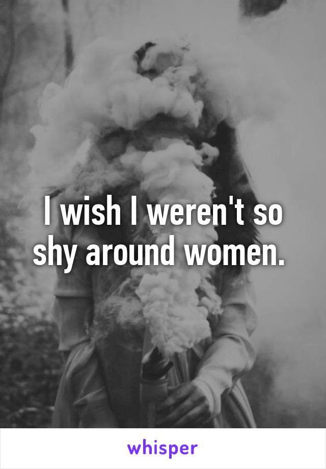 I wish I weren't so shy around women. 