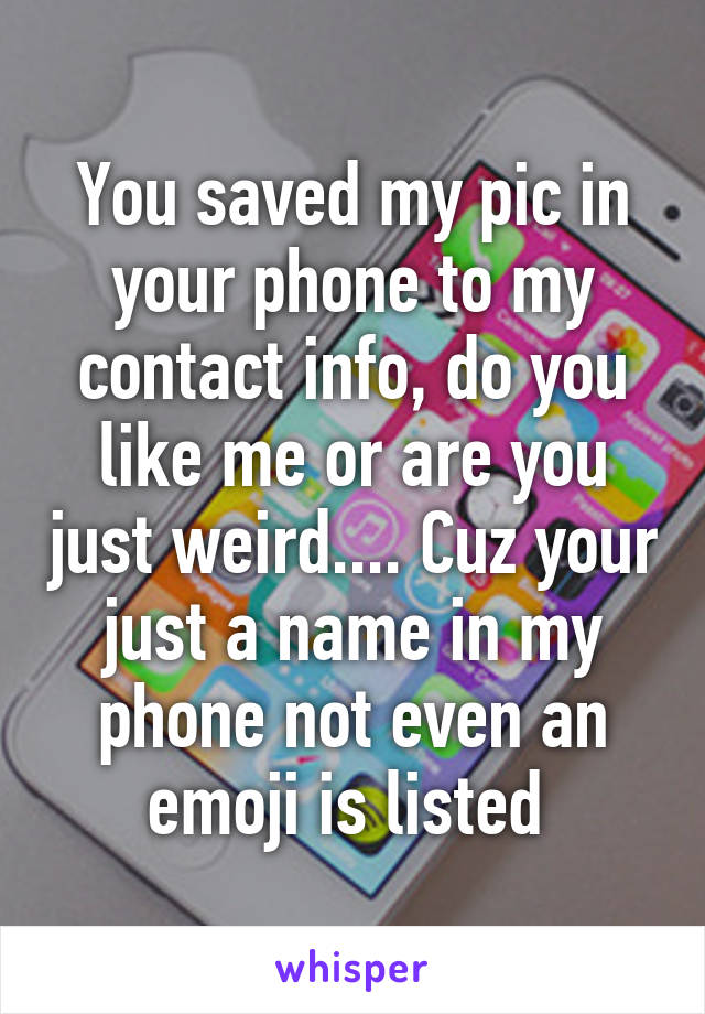 You saved my pic in your phone to my contact info, do you like me or are you just weird.... Cuz your just a name in my phone not even an emoji is listed 