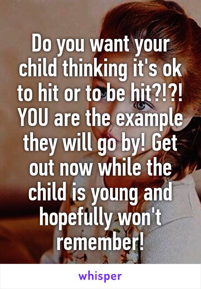 Do you want your child thinking it's ok to hit or to be hit?!?! YOU are the example they will go by! Get out now while the child is young and hopefully won't remember!