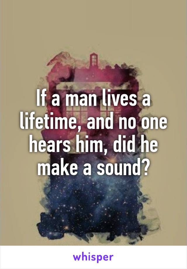 If a man lives a lifetime, and no one hears him, did he make a sound?
