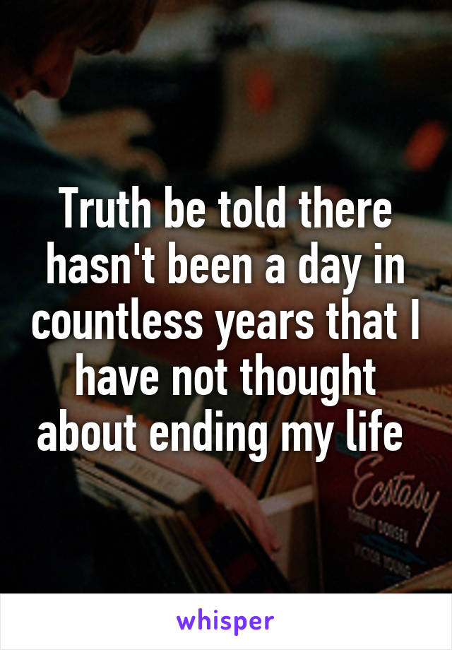 Truth be told there hasn't been a day in countless years that I have not thought about ending my life 