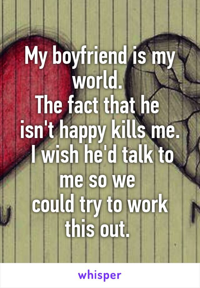 My boyfriend is my world. 
The fact that he 
isn't happy kills me.
 I wish he'd talk to me so we 
could try to work this out. 