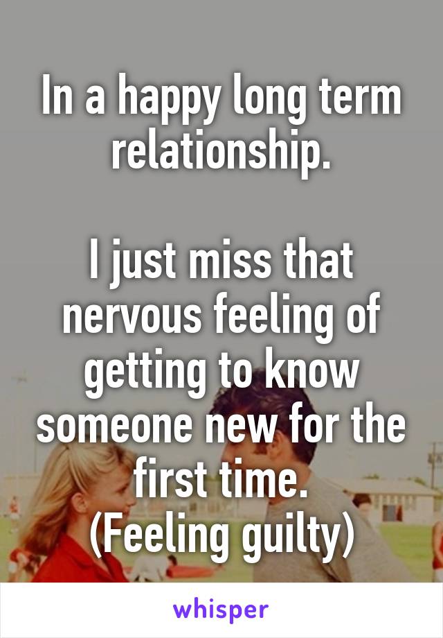 In a happy long term relationship.

I just miss that nervous feeling of getting to know someone new for the first time.
(Feeling guilty)