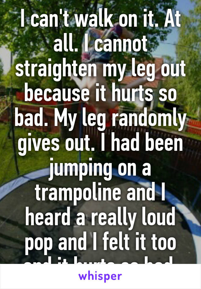 I can't walk on it. At all. I cannot straighten my leg out because it hurts so bad. My leg randomly gives out. I had been jumping on a trampoline and I heard a really loud pop and I felt it too and it hurts so bad.