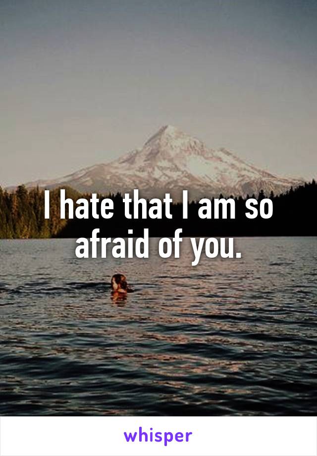 I hate that I am so afraid of you.