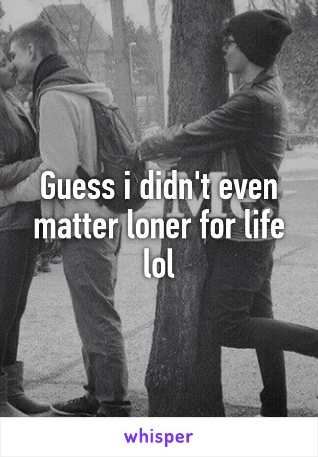 Guess i didn't even matter loner for life lol