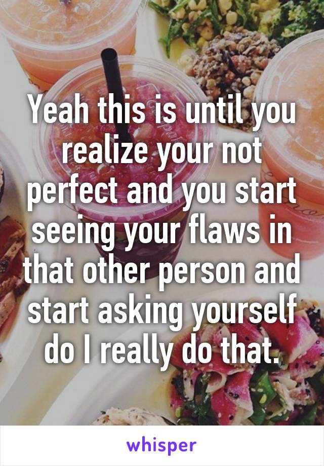 Yeah this is until you realize your not perfect and you start seeing your flaws in that other person and start asking yourself do I really do that.