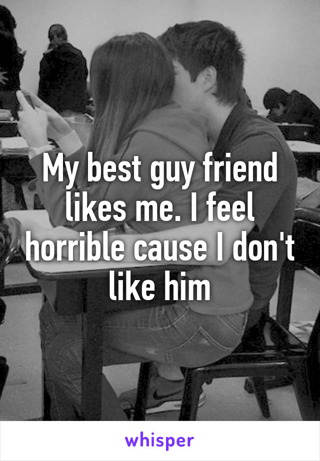 My best guy friend likes me. I feel horrible cause I don't like him