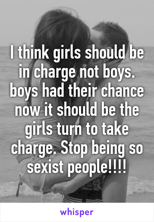 I think girls should be in charge not boys. boys had their chance now it should be the girls turn to take charge. Stop being so sexist people!!!!