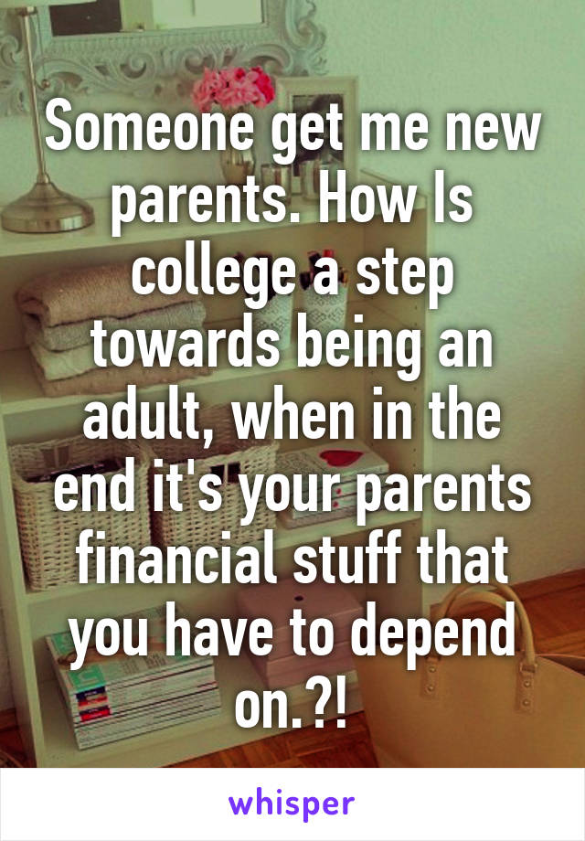 Someone get me new parents. How Is college a step towards being an adult, when in the end it's your parents financial stuff that you have to depend
 on.?! 