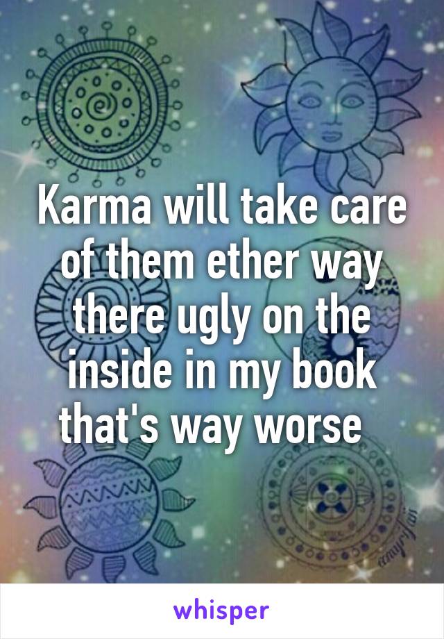 Karma will take care of them ether way there ugly on the inside in my book that's way worse  