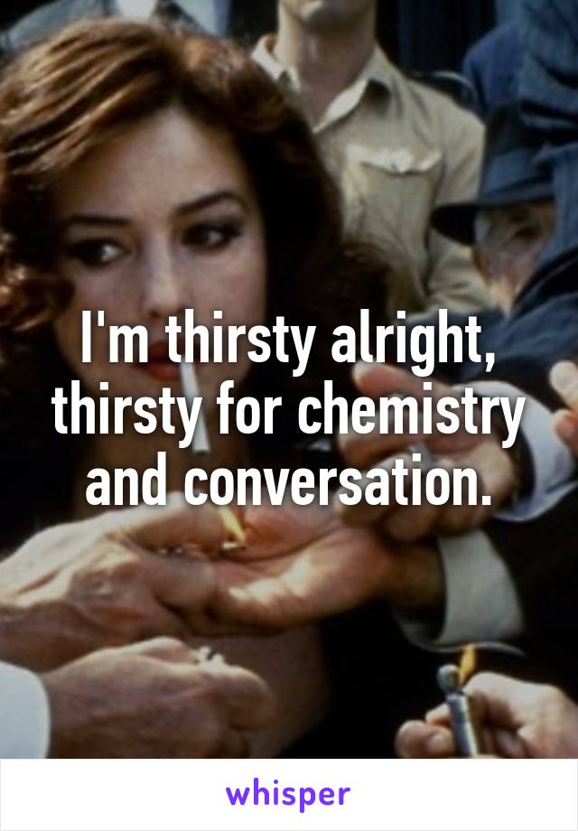 I'm thirsty alright, thirsty for chemistry and conversation.