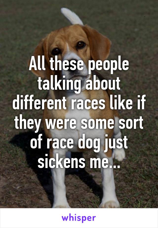 All these people talking about different races like if they were some sort of race dog just sickens me...