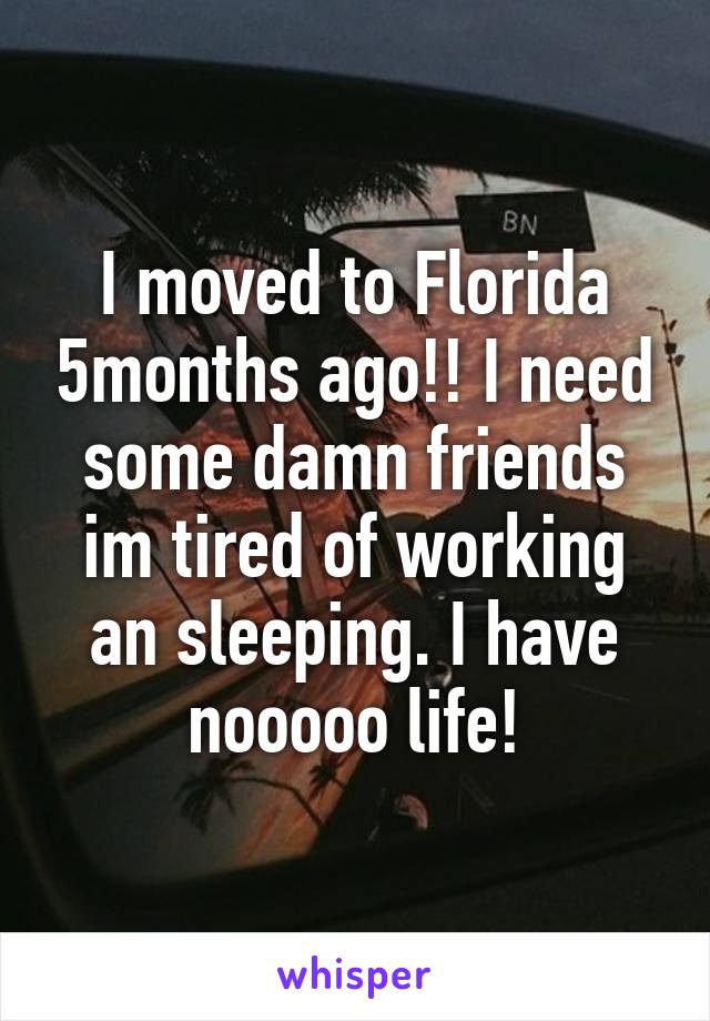 I moved to Florida 5months ago!! I need some damn friends im tired of working an sleeping. I have nooooo life!
