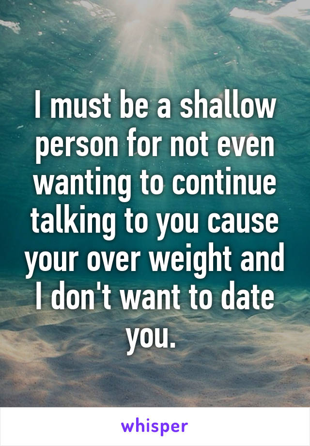 I must be a shallow person for not even wanting to continue talking to you cause your over weight and I don't want to date you. 