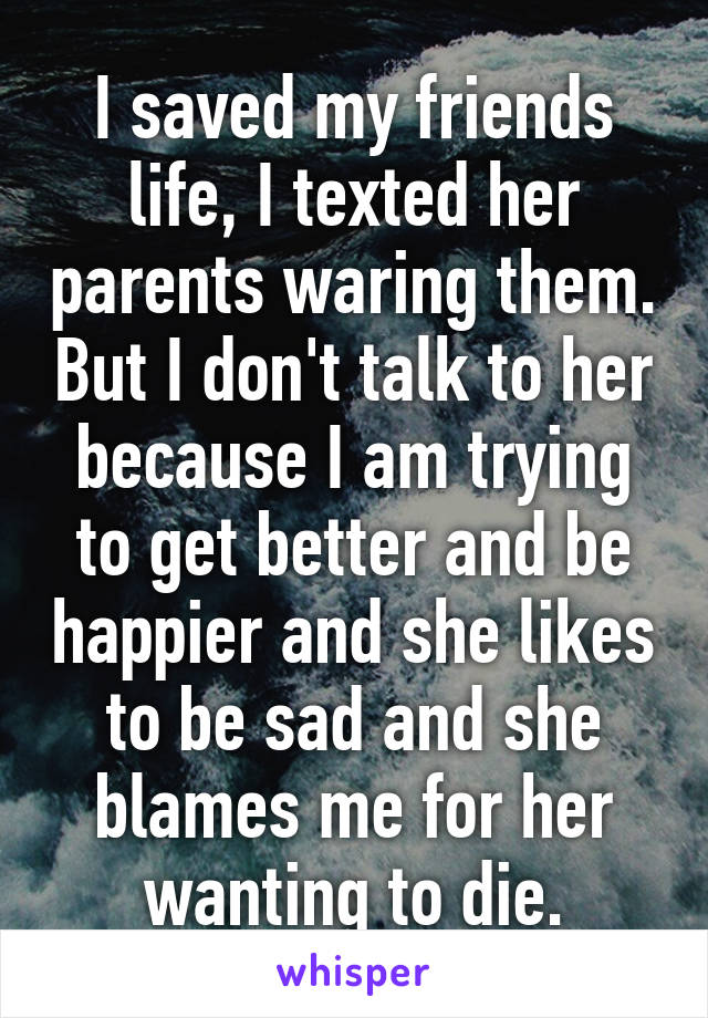 I saved my friends life, I texted her parents waring them. But I don't talk to her because I am trying to get better and be happier and she likes to be sad and she blames me for her wanting to die.