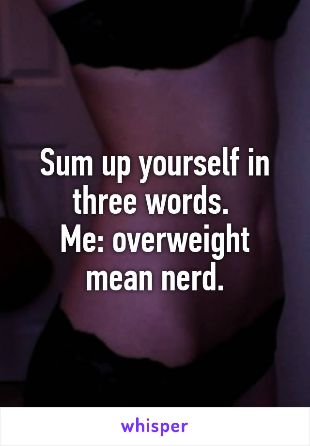 Sum up yourself in three words. 
Me: overweight mean nerd.