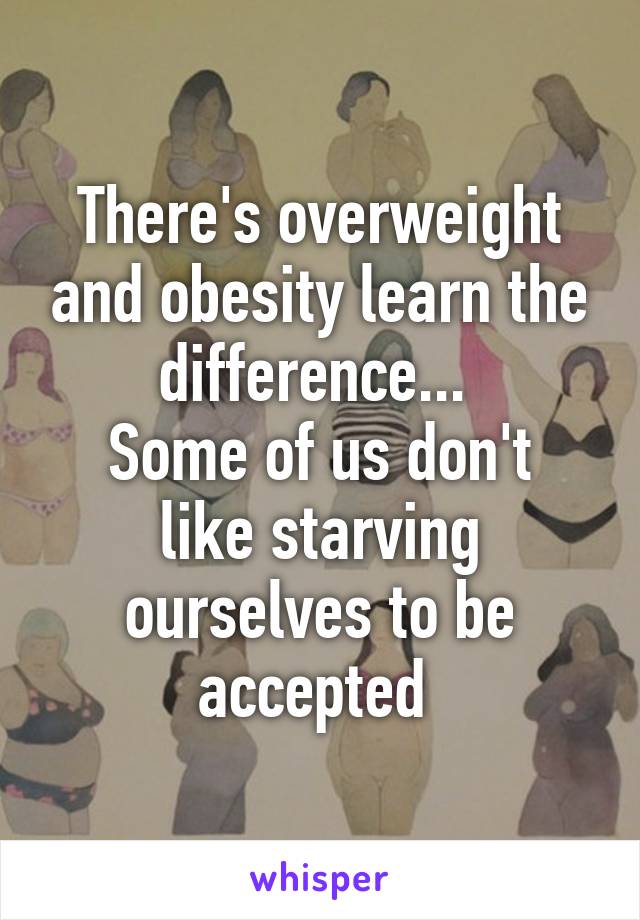 There's overweight and obesity learn the difference... 
Some of us don't like starving ourselves to be accepted 