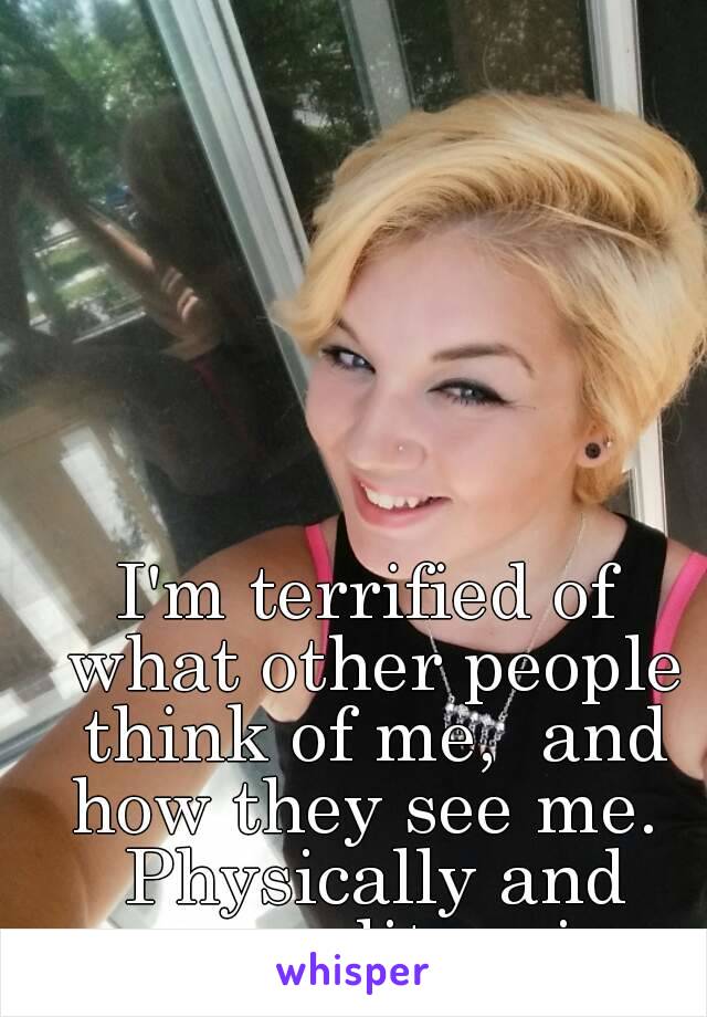 I'm terrified of what other people think of me,  and how they see me.  Physically and personality-wise.