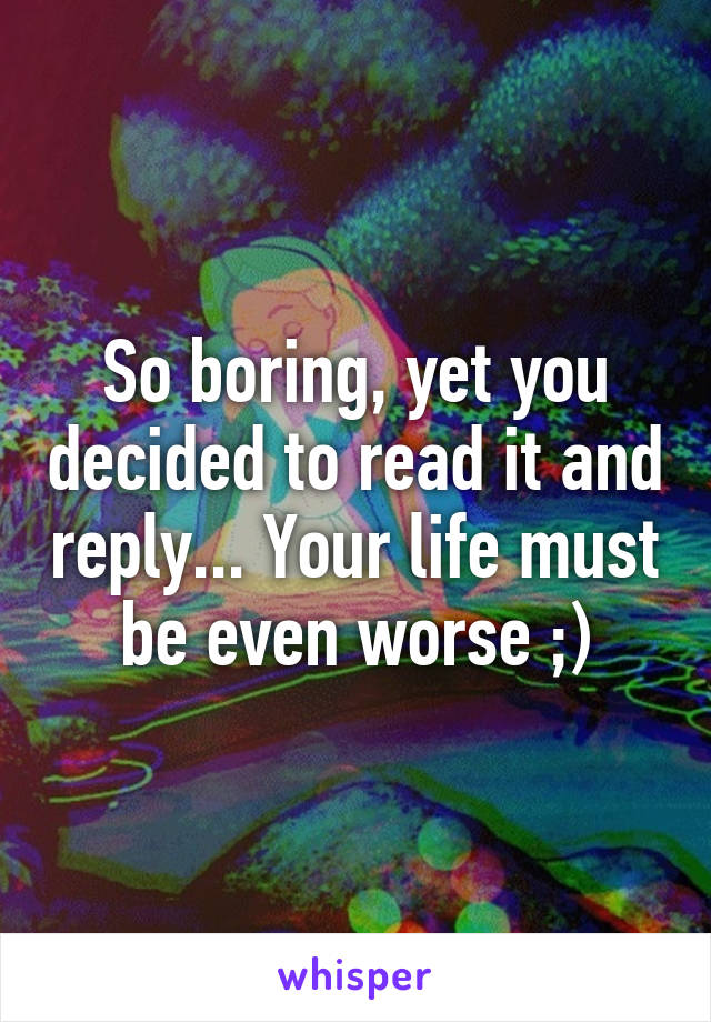 So boring, yet you decided to read it and reply... Your life must be even worse ;)