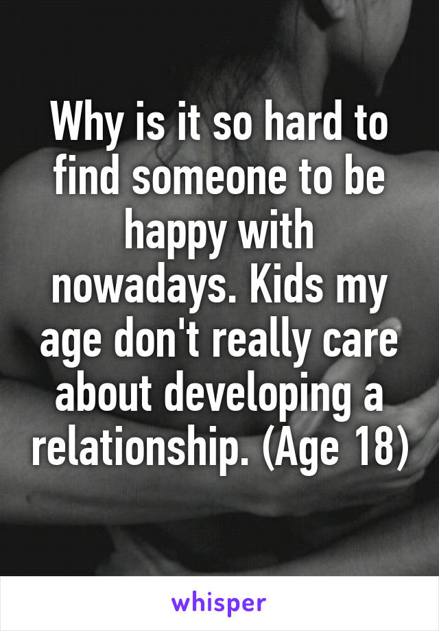 Why is it so hard to find someone to be happy with nowadays. Kids my age don't really care about developing a relationship. (Age 18) 