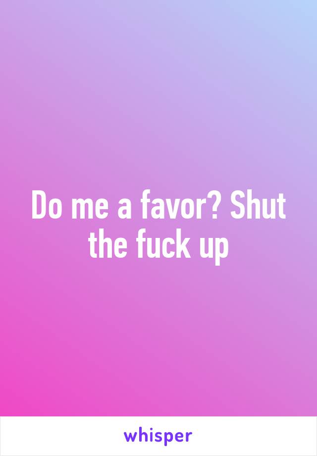 Do me a favor? Shut the fuck up