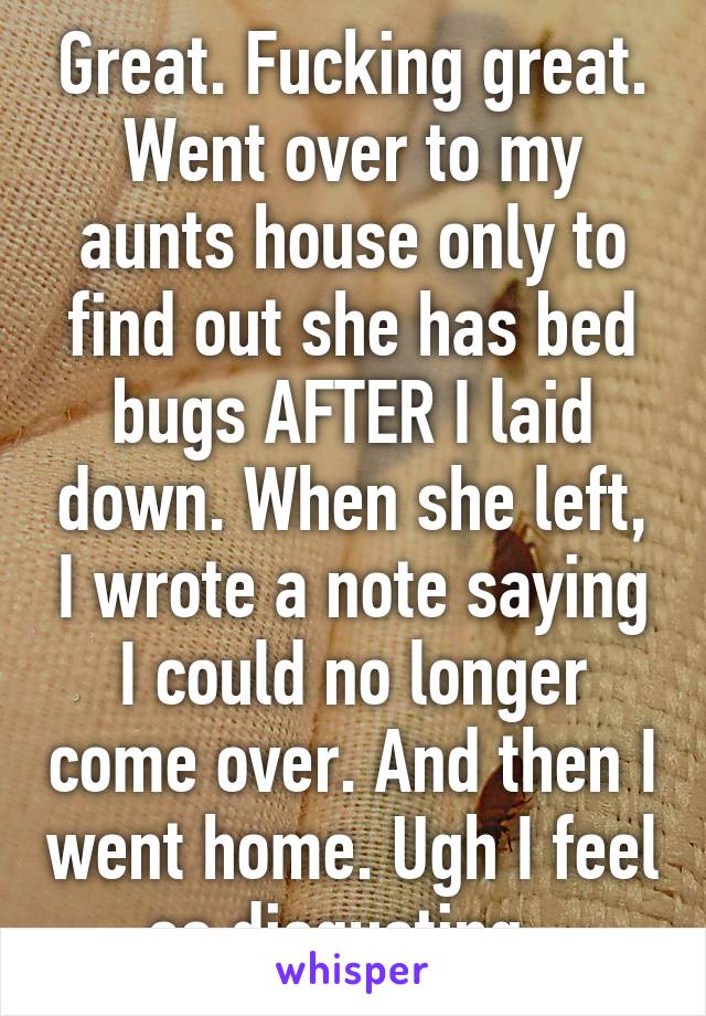 Great. Fucking great. Went over to my aunts house only to find out she has bed bugs AFTER I laid down. When she left, I wrote a note saying I could no longer come over. And then I went home. Ugh I feel so disgusting. 