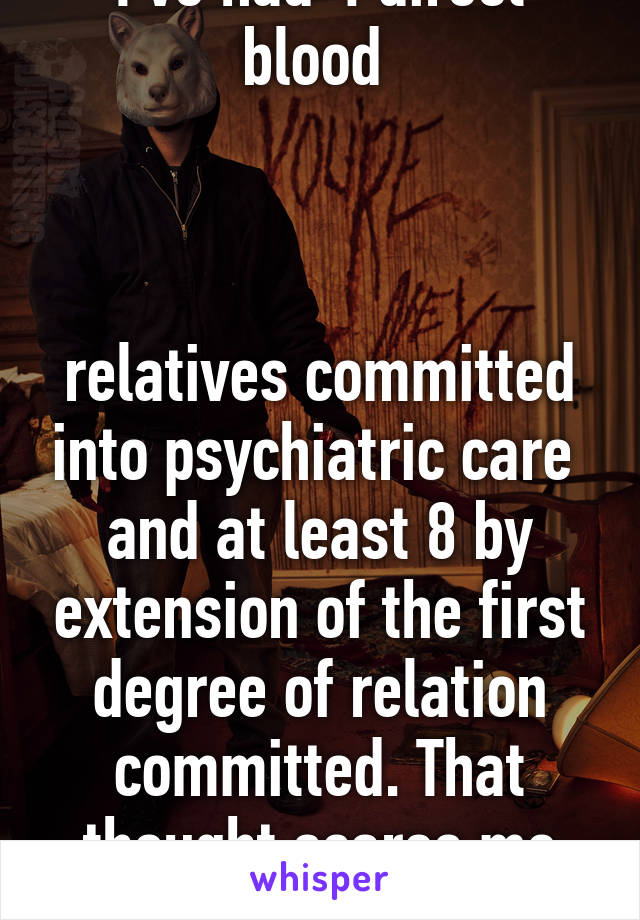 I've had 4 direct blood 



relatives committed into psychiatric care  and at least 8 by extension of the first degree of relation committed. That thought scares me sometimes.