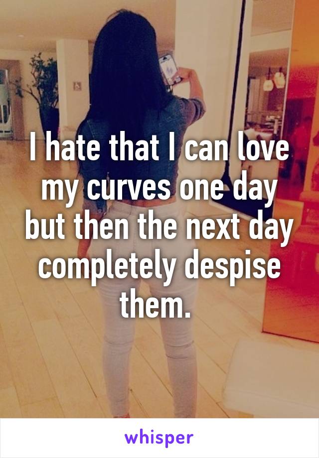 I hate that I can love my curves one day but then the next day completely despise them. 