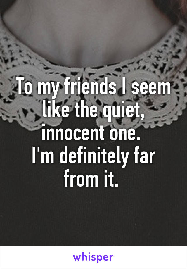 To my friends I seem like the quiet, innocent one. 
I'm definitely far from it. 