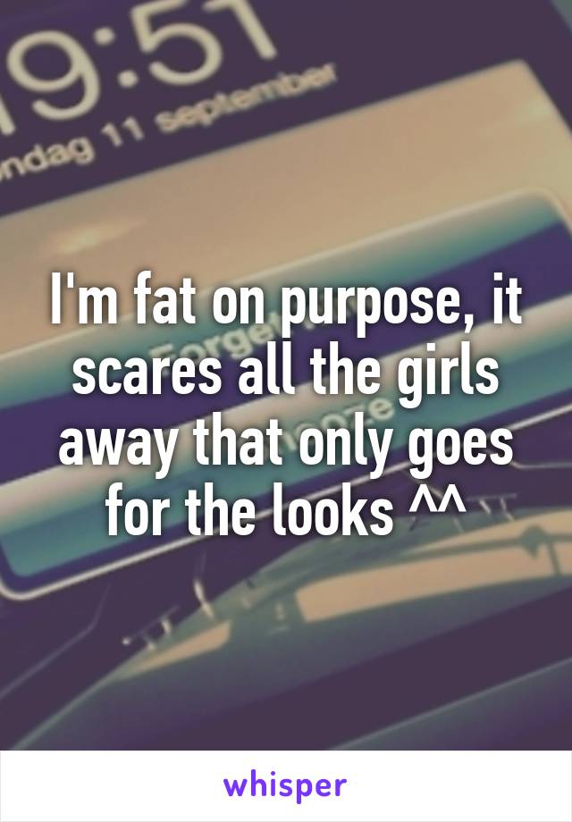 I'm fat on purpose, it scares all the girls away that only goes for the looks ^^