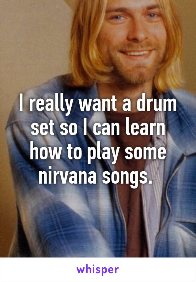 I really want a drum set so I can learn how to play some nirvana songs. 