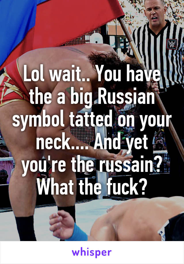 Lol wait.. You have the a big Russian symbol tatted on your neck.... And yet you're the russain? What the fuck?