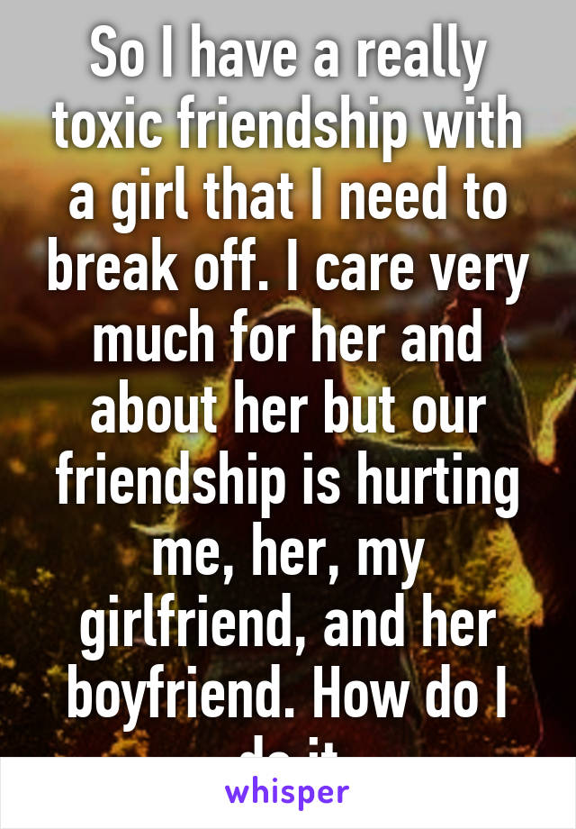 So I have a really toxic friendship with a girl that I need to break off. I care very much for her and about her but our friendship is hurting me, her, my girlfriend, and her boyfriend. How do I do it