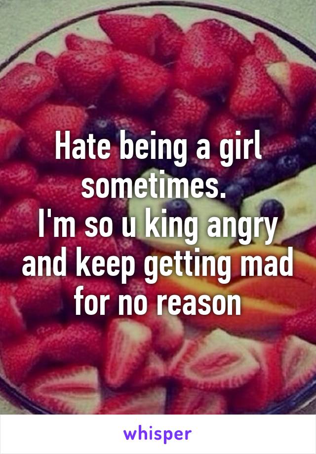 Hate being a girl sometimes. 
I'm so u king angry and keep getting mad for no reason