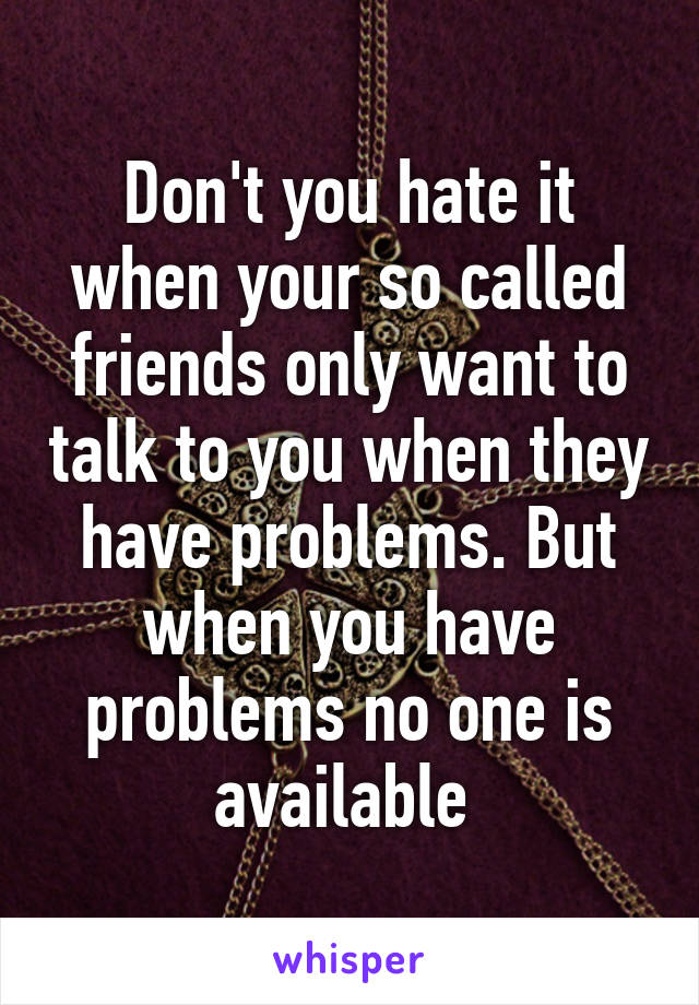 Don't you hate it when your so called friends only want to talk to you when they have problems. But when you have problems no one is available 