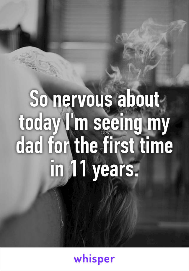 So nervous about today I'm seeing my dad for the first time in 11 years.