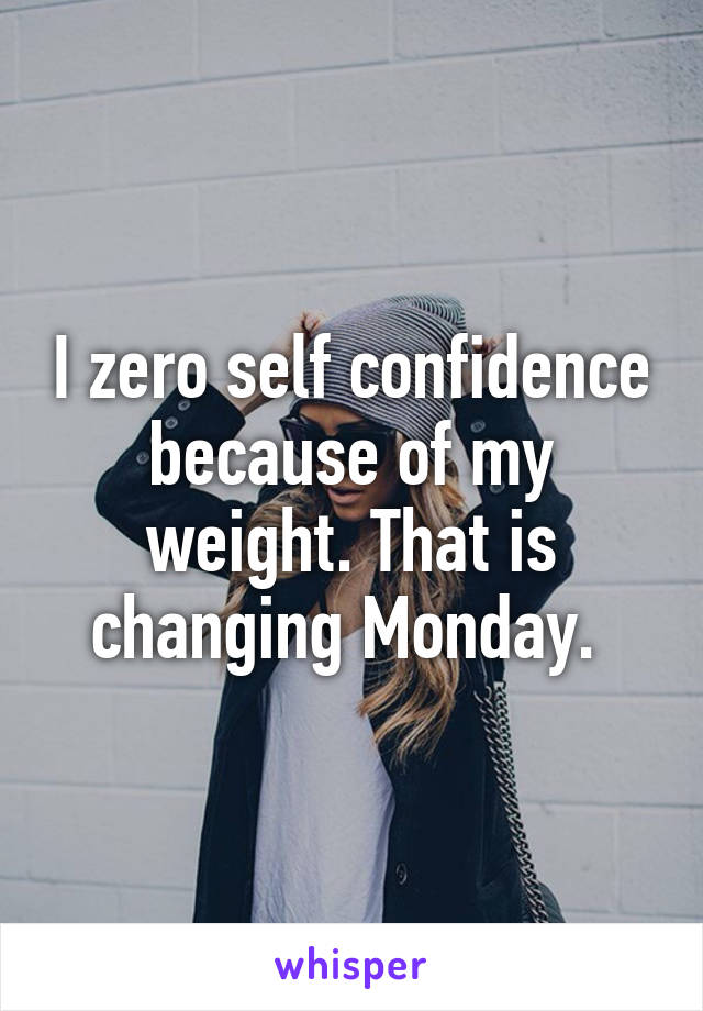 I zero self confidence because of my weight. That is changing Monday. 