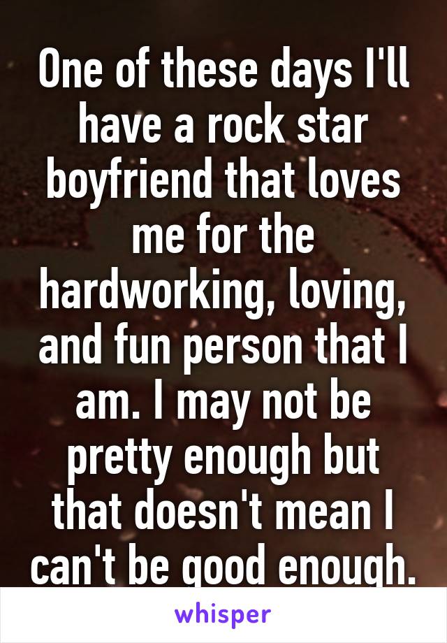 One of these days I'll have a rock star boyfriend that loves me for the hardworking, loving, and fun person that I am. I may not be pretty enough but that doesn't mean I can't be good enough.