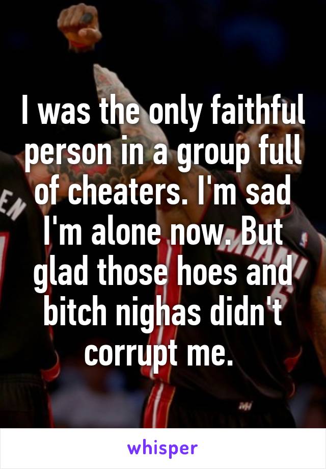 I was the only faithful person in a group full of cheaters. I'm sad I'm alone now. But glad those hoes and bitch nighas didn't corrupt me. 