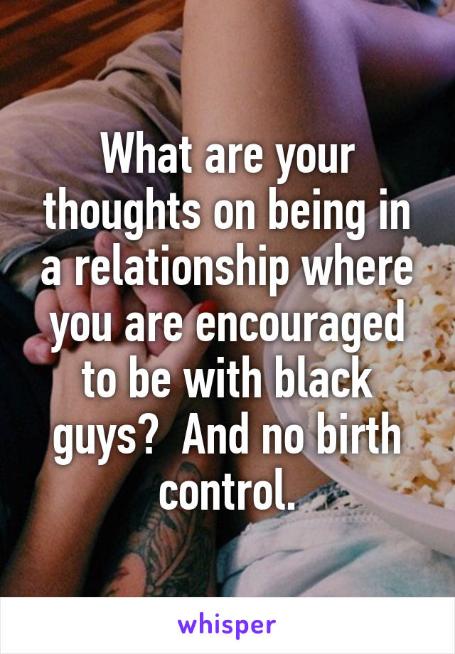 What are your thoughts on being in a relationship where you are encouraged to be with black guys?  And no birth control.
