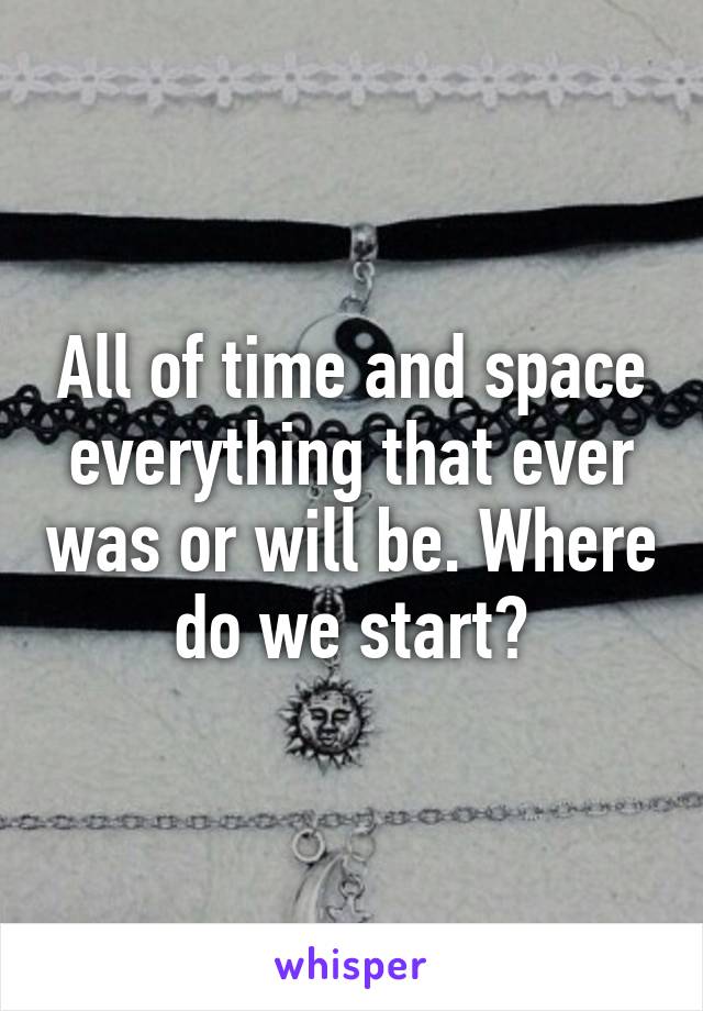 All of time and space everything that ever was or will be. Where do we start?