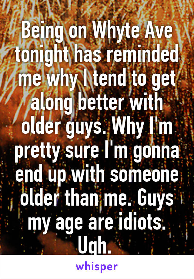 Being on Whyte Ave tonight has reminded me why I tend to get along better with older guys. Why I'm pretty sure I'm gonna end up with someone older than me. Guys my age are idiots. Ugh. 