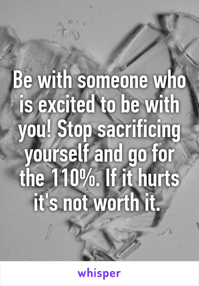 Be with someone who is excited to be with you! Stop sacrificing yourself and go for the 110%. If it hurts it's not worth it. 