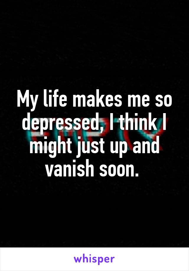 My life makes me so depressed, I think I might just up and vanish soon. 