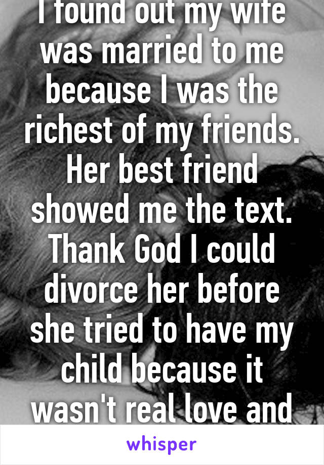 I found out my wife was married to me because I was the richest of my friends. Her best friend showed me the text. Thank God I could divorce her before she tried to have my child because it wasn't real love and commitment. 